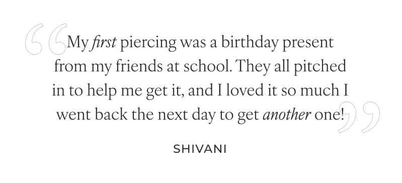 My first piercing was a birthday present from my friends at school. They all pitched in to help me get it, and I loved it so much I went back the next day to get another one!