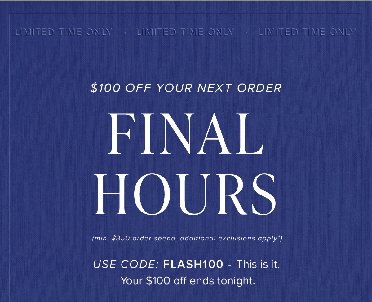 $100 Off Your Next Order Final Hours (min. $350 order spend, additional exclusions apply*). Use Code: FLASH100 - This is it. Your $100 off ends tonight.