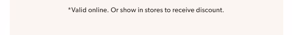*Valid online. Or show in stores to receive discount.