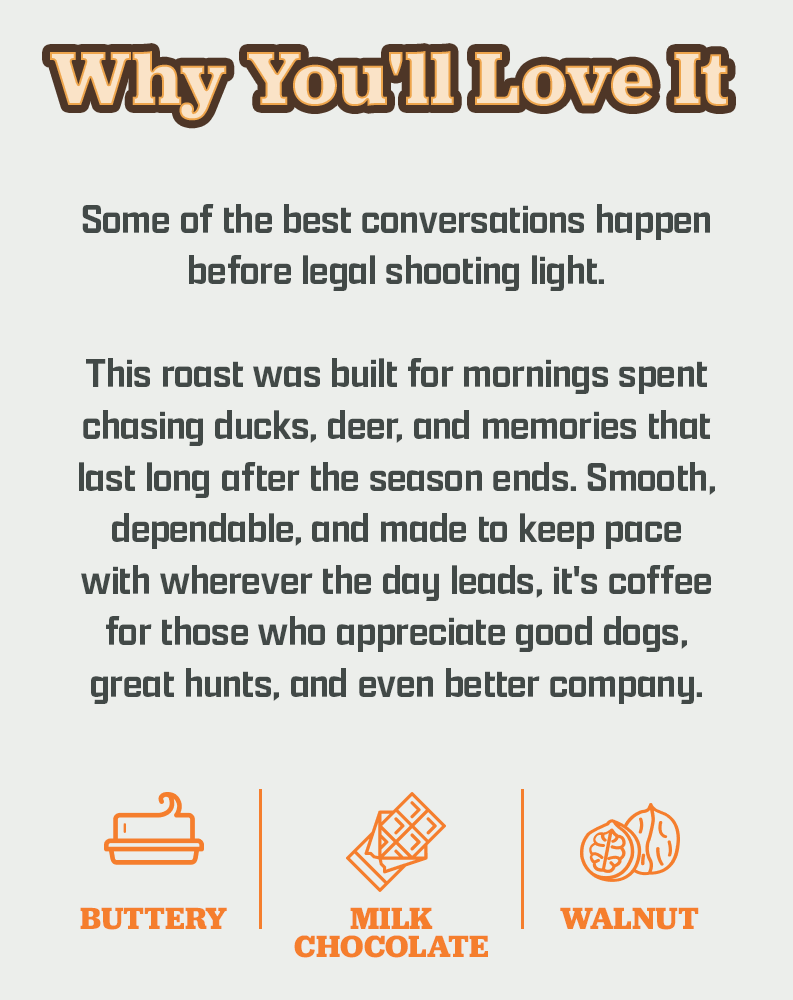 Why You'll Love It | Some of the best conversations happen before legal shooting light. | This roast was built for mornings spent chasing ducks, deer, and memories that last long after the season ends. Smooth, dependable, and made to keep pace with wherever the day leads, it's coffee for those who appreciate good dogs, great hunts, and even better company. | Buttery, Milk Chocolate, Walnut