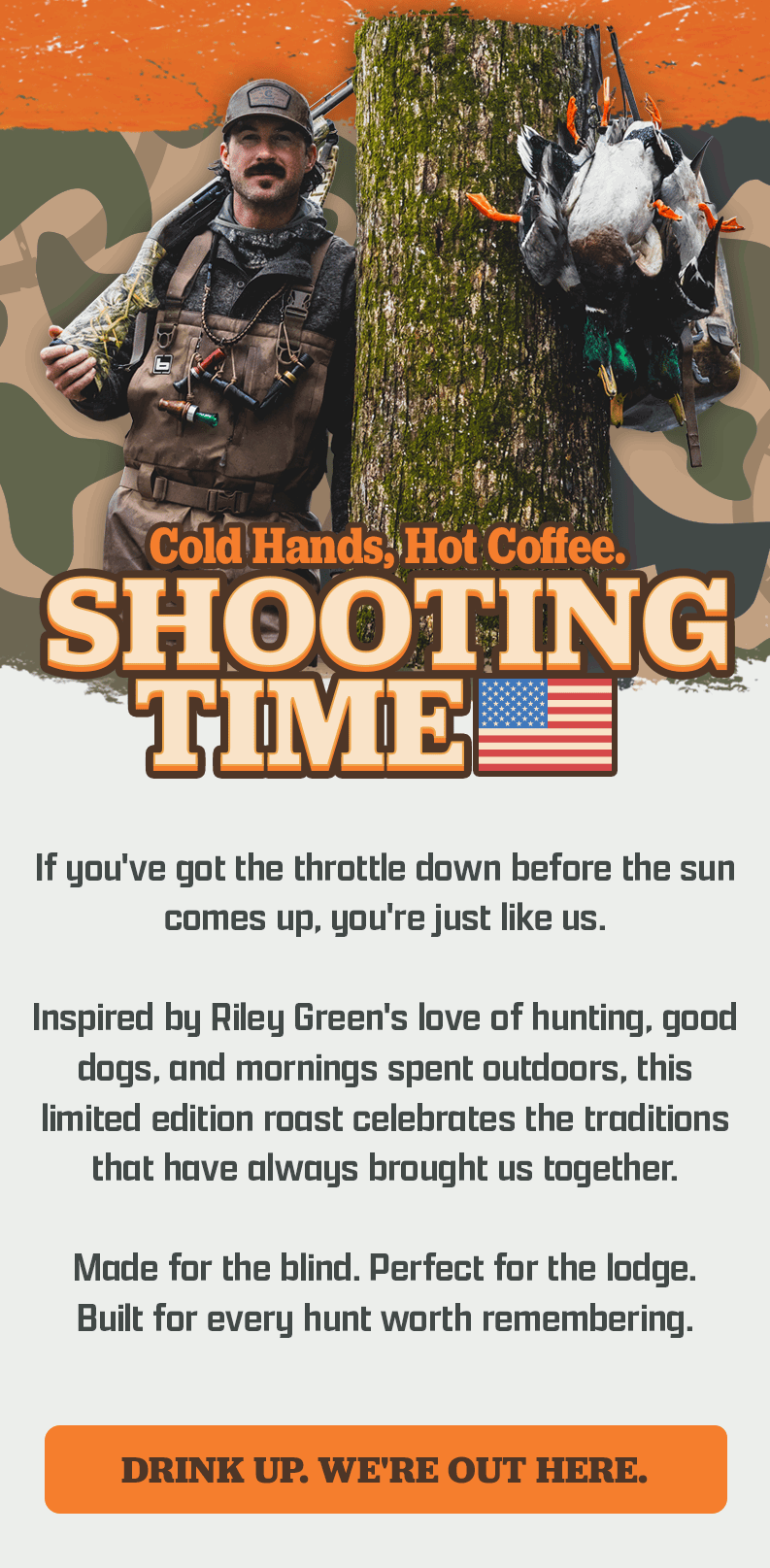 Black Rifle Coffee Company | Cold Hands, Hot Coffee. | Shooting Time | If you've got the throttle down before the sun comes up, you're just like us. | Inspired by Riley Green's love of hunting, good dogs, and mornings spent outdoors, this limited edition roast celebrates the traditions that have always brought us together. | Made for the blind. Perfect for the lodge. Built for every hunt worth remembering. | [ DRINK UP. WE'RE OUT HERE. ]