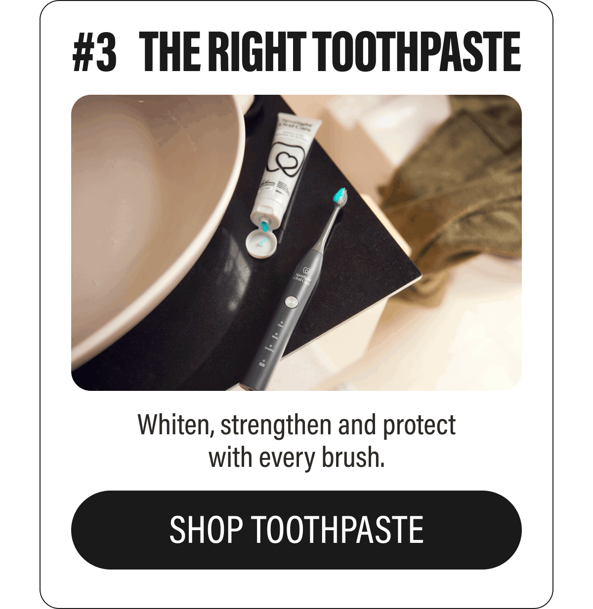 #3  THE RIGHT TOOTHPASTE  Whiten, strengthen and protect with every brush.  SHOP TOOTHPASTE
