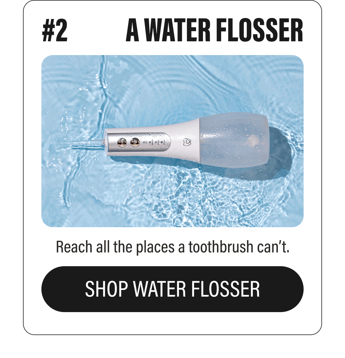 #2  A WATER FLOSSER  Reach all the places a toothbrush can’t.  SHOP WATER FLOSSER