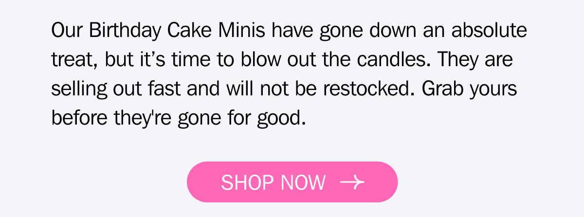 Our Birthday Cake Minis have gone down an absolute treat, but it’s time to blow out the candles. They are selling out fast and will not be restocked. Grab yours before they're gone for good. SHOP NOW