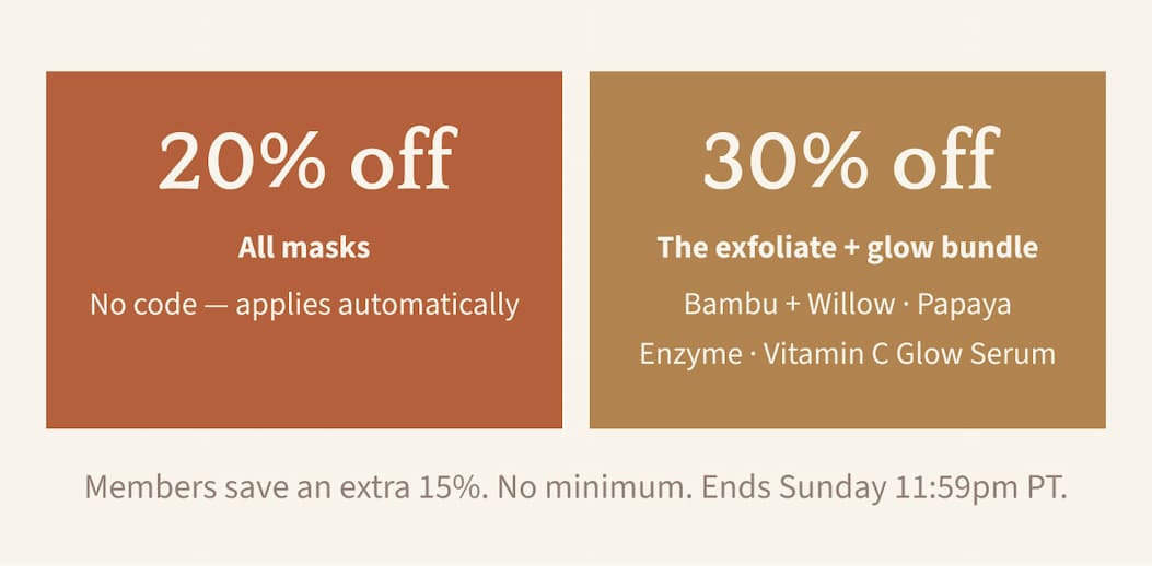 20% Off All Masks (No code—applies automatically). 30% Off The Exfoliate + Glow Bundle (Bambu + Willow, Papaya Enzyme, Vitamin C Glow Serum). Members save an extra 15%. No minimum. Ends Sunday 11:59pm PT