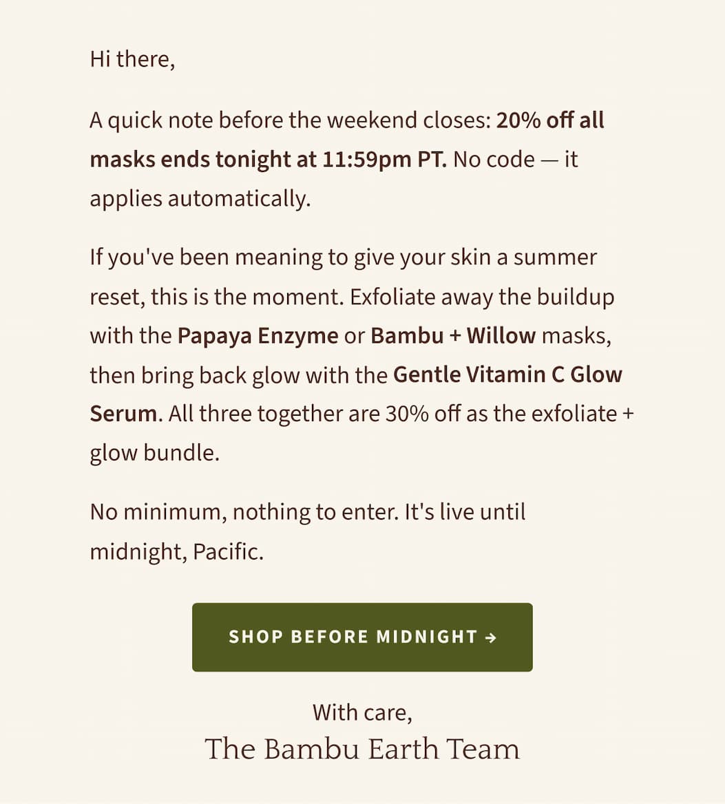 Hi there,  A quick note before the weekend closes: 20% off all masks ends tonight at 11:59pm PT. No code — it applies automatically.  If you've been meaning to give your skin a summer reset, this is the moment. Exfoliate away the buildup with the Papaya Enzyme or Bambu + Willow masks, then bring back glow with the Gentle Vitamin C Glow Serum. All three together are 30% off as the exfoliate + glow bundle.  No minimum, nothing to enter. It's live until midnight, Pacific.
