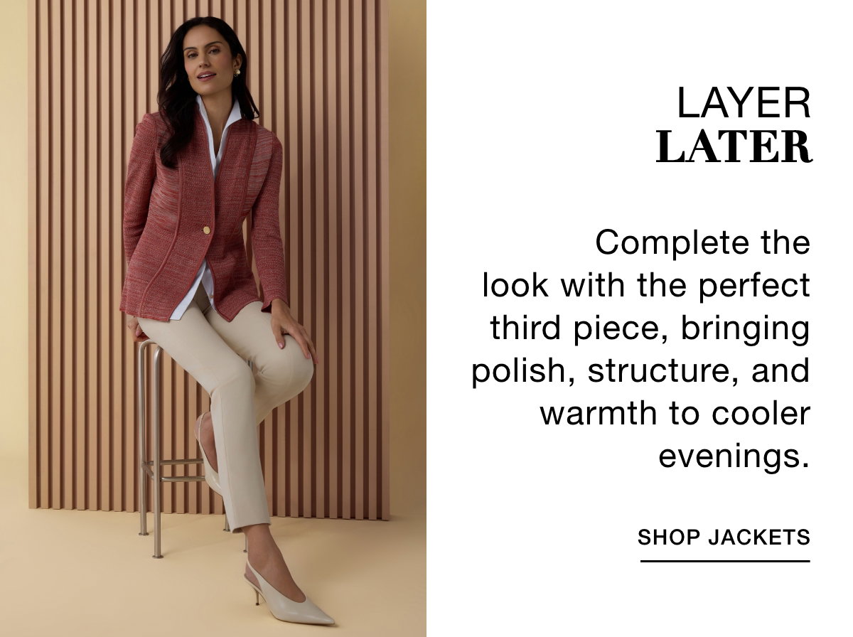 LAYER LATER - Complete the look with the perfect third piece, bringing polish, structure, and warmth to cooler evenings. SHOP JACKETS >>
