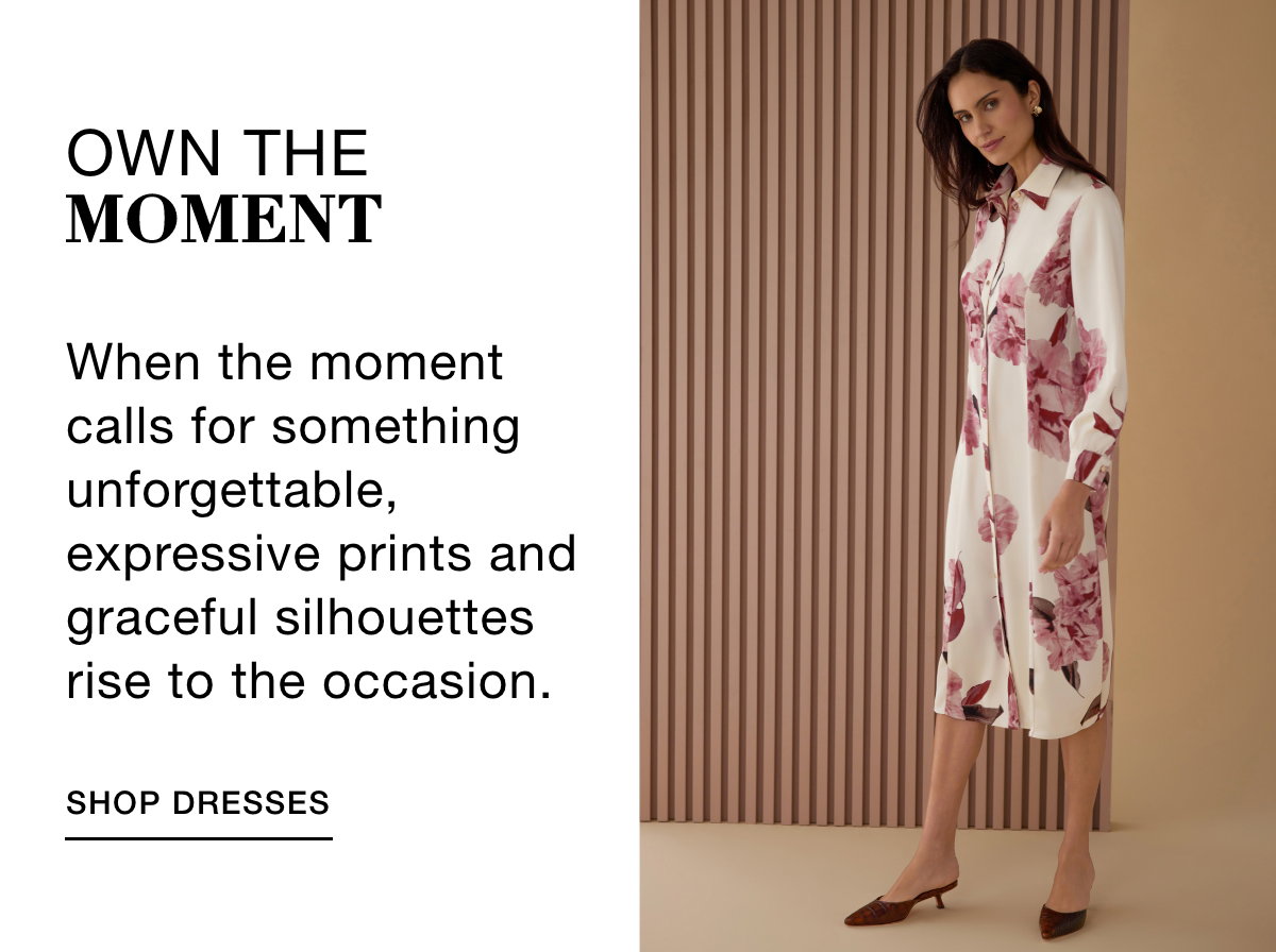 OWN THE MOMENT - When the moment calls for something unforgettable, expressive prints and graceful silhouettes rise to the occasion. SHOP DRESSES >>