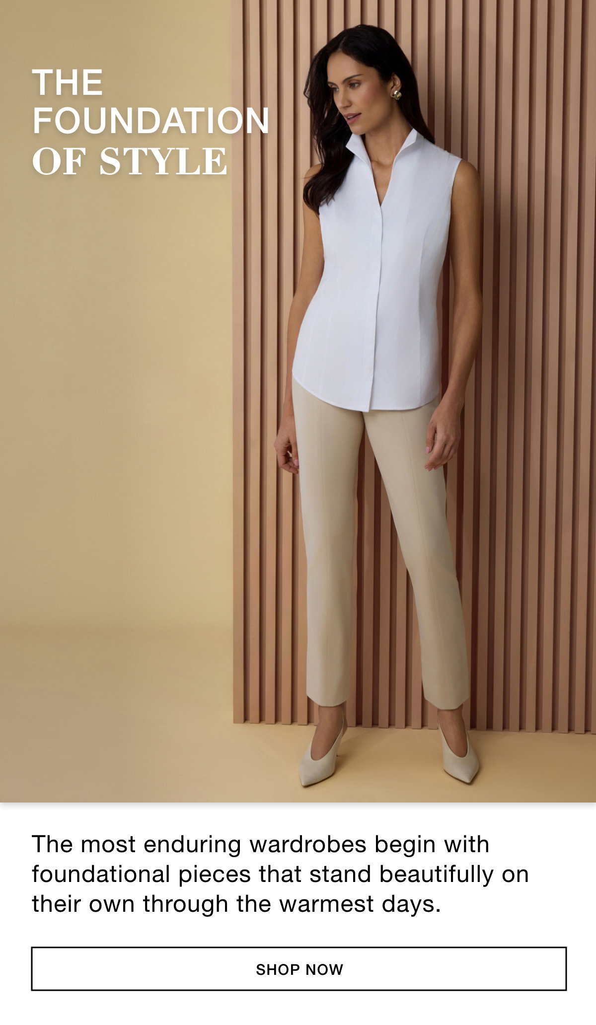 THE FOUNDATION OF STYLE - The most enduring wardrobes begin with foundational pieces that stand beautifully on their own through the warmest days. SHOP NOW >>