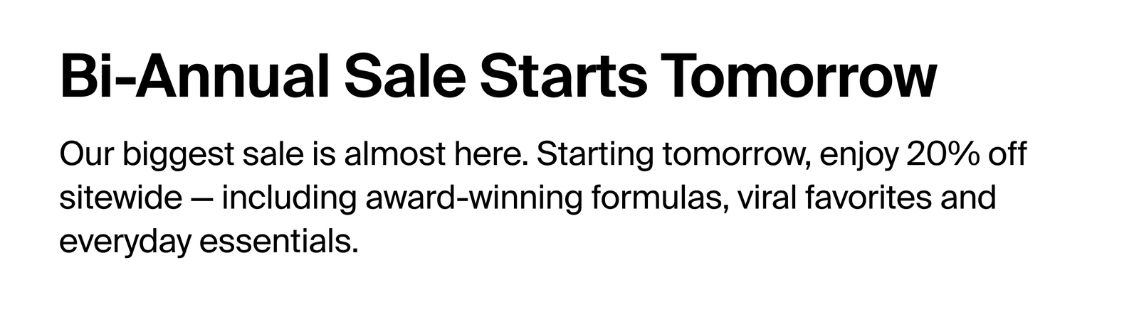 Bi-annual sale starts tomorrow. Our biggest sale is almost here. Starting tomorrow, enjoy 20% off sitewide, including award winning formulas, viral favorites, and everyday essentials