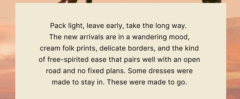 Pack light, leave early, take the long way.  The new arrivals are in a wandering mood, cream folk prints, delicate borders, and the kind of free-spirited ease that pairs well with an open road and no fixed plans. Some dresses were made to stay in. These were made to go.