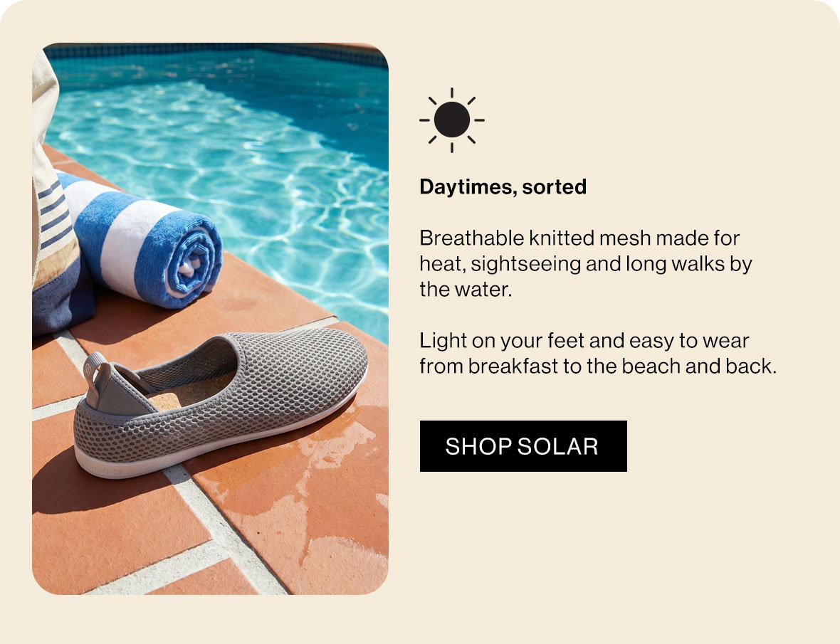 Daytimes, sorted  Breathable knitted mesh made for heat, sightseeing and long walks by the water.   Light on your feet and easy to wear from breakfast to the beach and back.