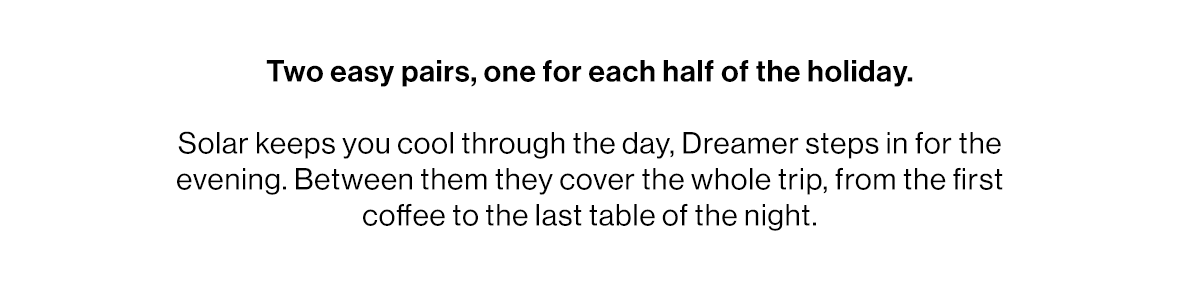 Two easy pairs, one for each half of the holiday.   Solar keeps you cool through the day, Dreamer steps in for the evening. Between them they cover the whole trip, from the first coffee to the last table of the night.