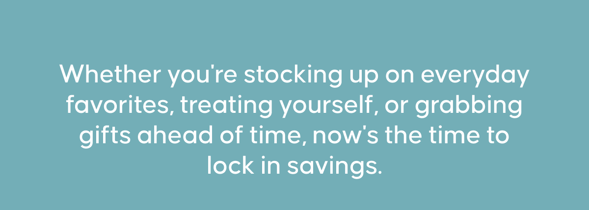 Whether you're stocking up on everyday favorites, treating yourself, or grabbing gifts ahead of time, now's the time to lock in savings.