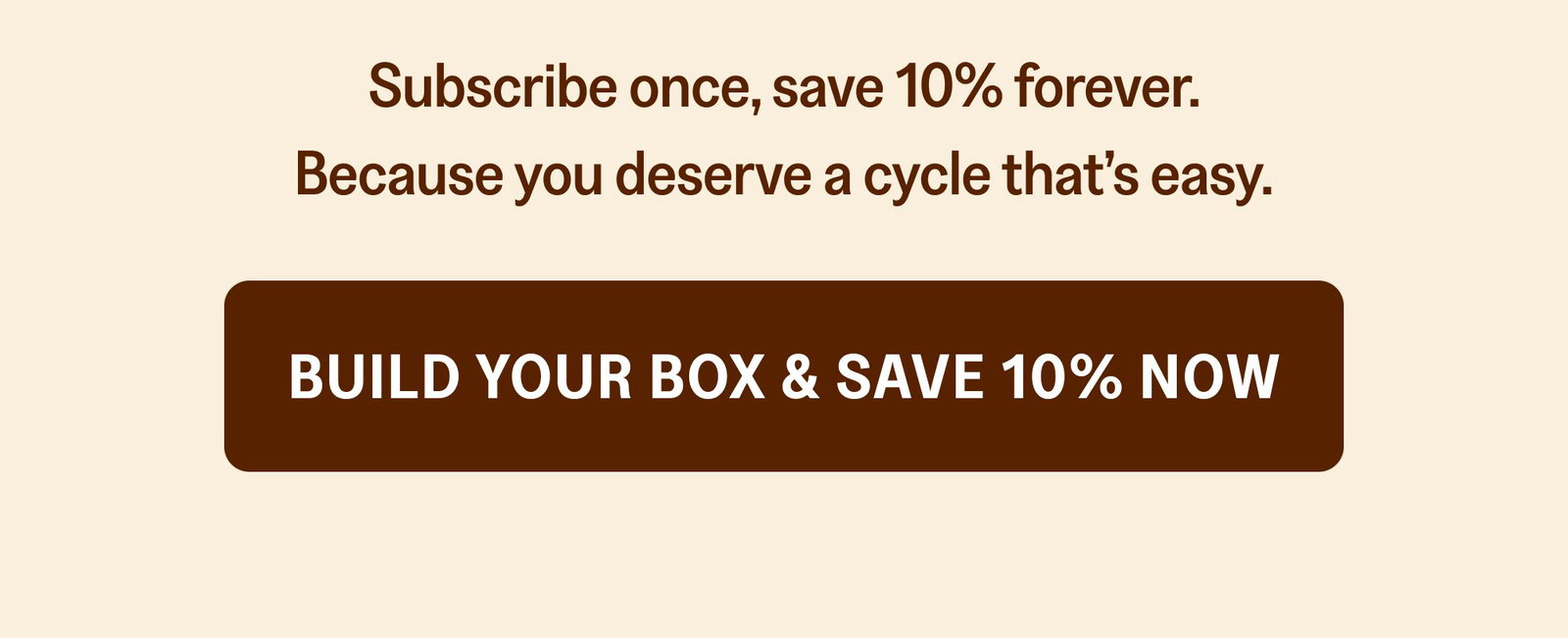 Subscribe once, save 10% forever. Because you deserve a cycle that’s easy. Build Your Box & Save 10% Now