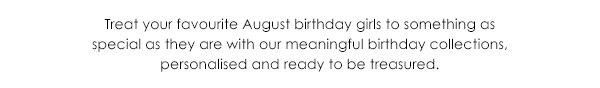 Treat your favourite August birthday girls to somethingas special as they are with our meaningful birthday collections, personalised and ready to be treasured.