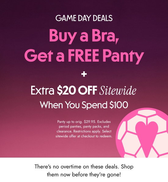 Game day deals - Buy a Bra, Get a FREE Panty  plus Extra 20 dollars OFF When You Spend 100 dollars Sitewide. Panty up to orig. 29.95 dollars. Excludes period panties, panty packs, and clearance. Restrictions apply. Select sitewide offer at checkout to redeem. There is no overtime on these deals. Shop them now before they are gone.