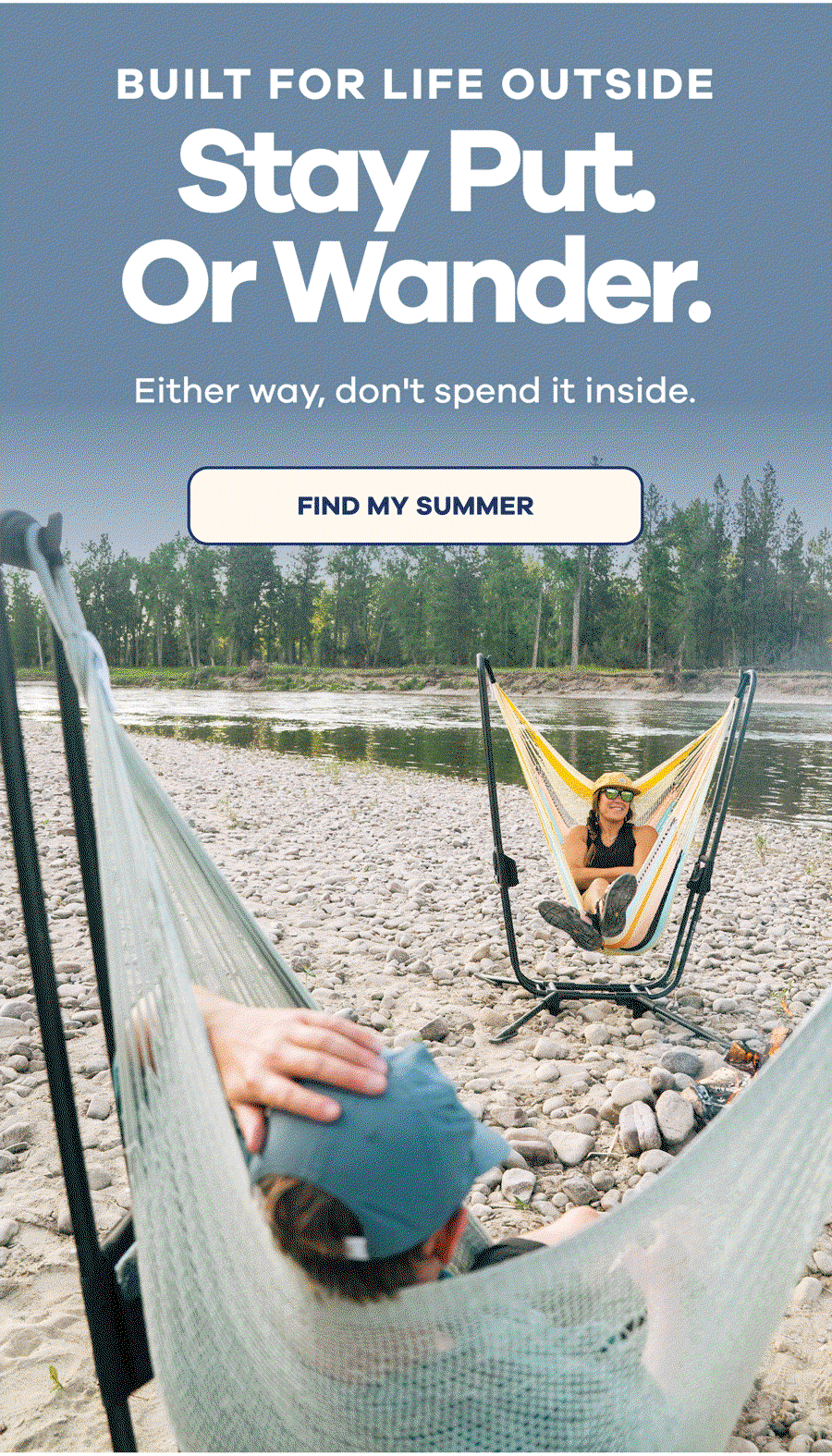 BUILT FOR LIFE OUTSIDE Stay Put. Or Wander. Either way, don't spend it inside. FIND MY SUMMER