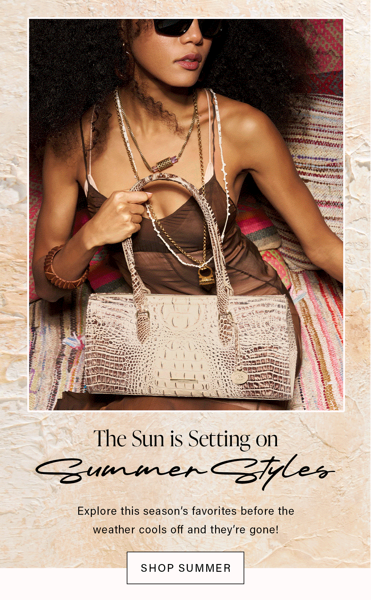 The Sun is Setting on Summer Styles Explore this season's favorites before the weather cools off and they're gone! SHOP SUMMER
