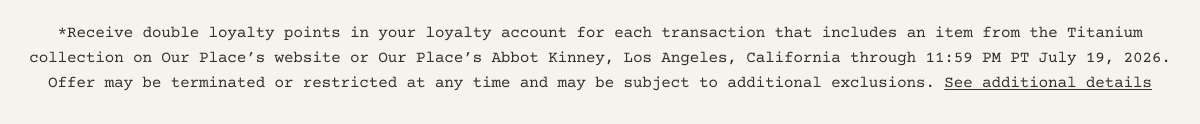 *Receive double loyalty points in your loyalty account for each transaction that includes an item from the Titanium collection on Our Place’s website or Our Place’s Abbot Kinney, Los Angeles, California through 11:59 PM PT July 19, 2026. Offer may be terminated or restricted at any time and may be subject to additional exclusions. See additional details