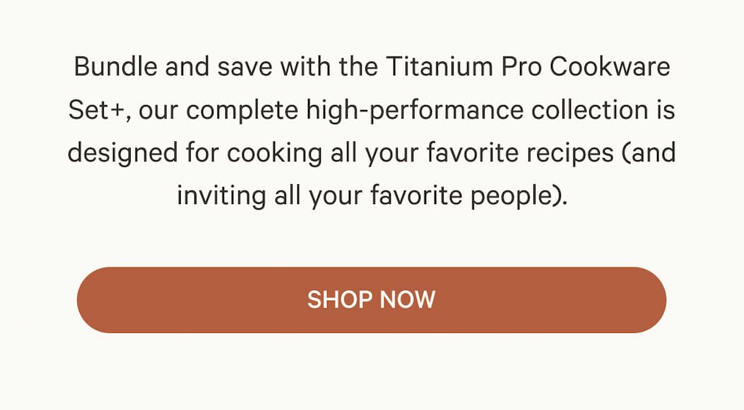 Bundle and save with the Titanium Pro Cookware Set+, our complete high-performance collection is designed for cooking all your favorite recipes (and inviting all your favorite people). | SHOP NOW