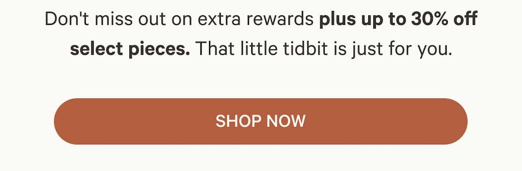 Don't miss out on extra rewards plus up to 30% off select pieces. That little tidbit is just for you. | SHOP NOW