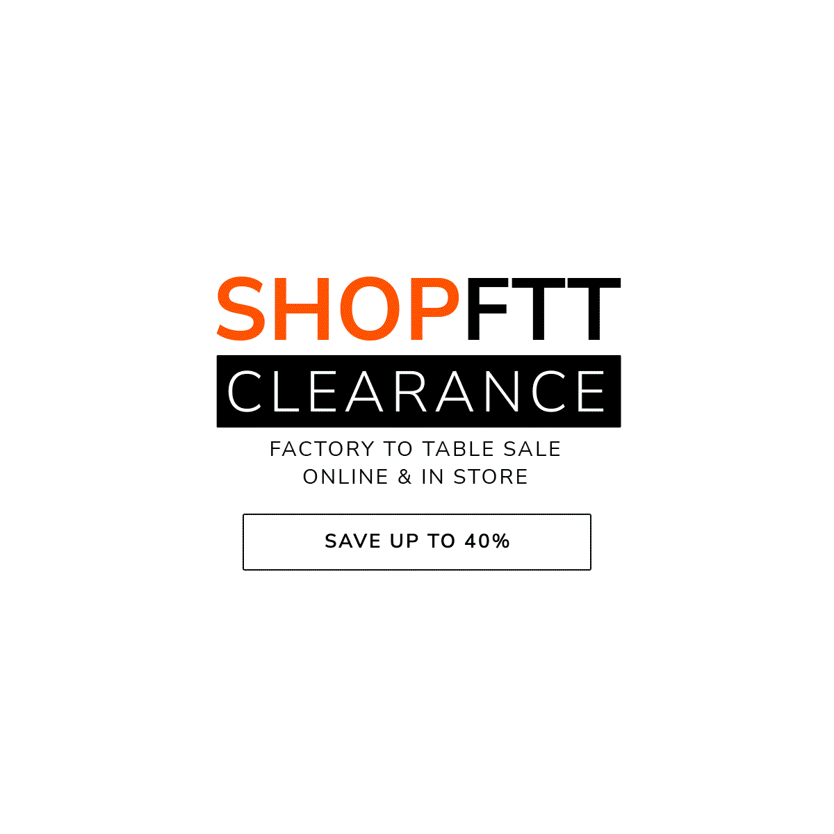 SHOP FTT CLEARANCE - FACTORY TO TABLE SALE - ONLINE & IN-STORE - SAVE UP TO 40%