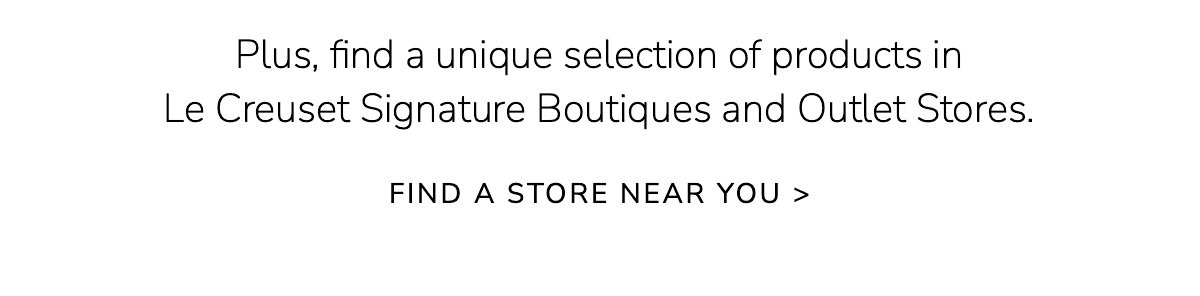 Plus, find a unique selection of products in Le Creuset Signature Boutiques and Outlet Stores. FIND A STORE NEAR YOU