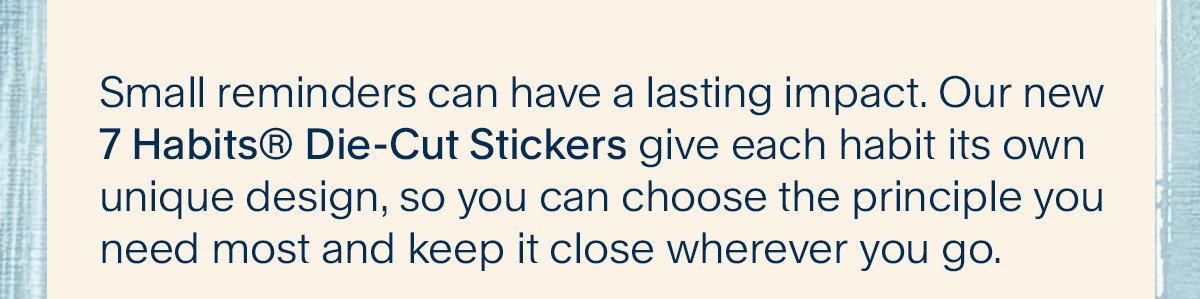 Small reminders can have a lasting impact. Our new 7 Habits® Die-Cut Stickers give each habit its own unique design, so you can choose the principle you need most and keep it close wherever you go. 