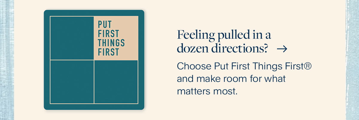 Feeling pulled in a dozen directions? Choose Put First Things First® and make room for what matters most.