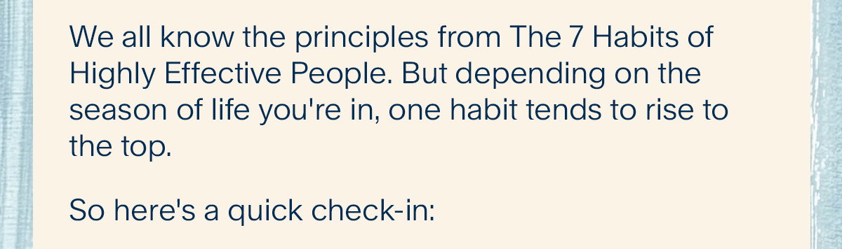 We all know the principles from The 7 Habits of Highly Effective People. But depending on the season of life you're in, one habit tends to rise to the top. So here's a quick check-in: