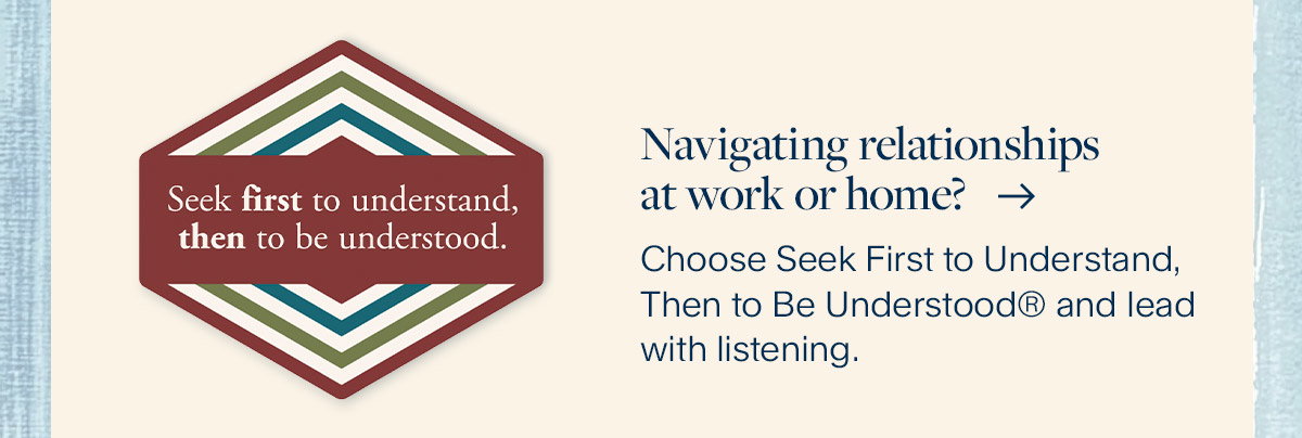 Navigating relationships at work or home? Choose Seek First to Understand, Then to Be Understood® and lead with listening.
