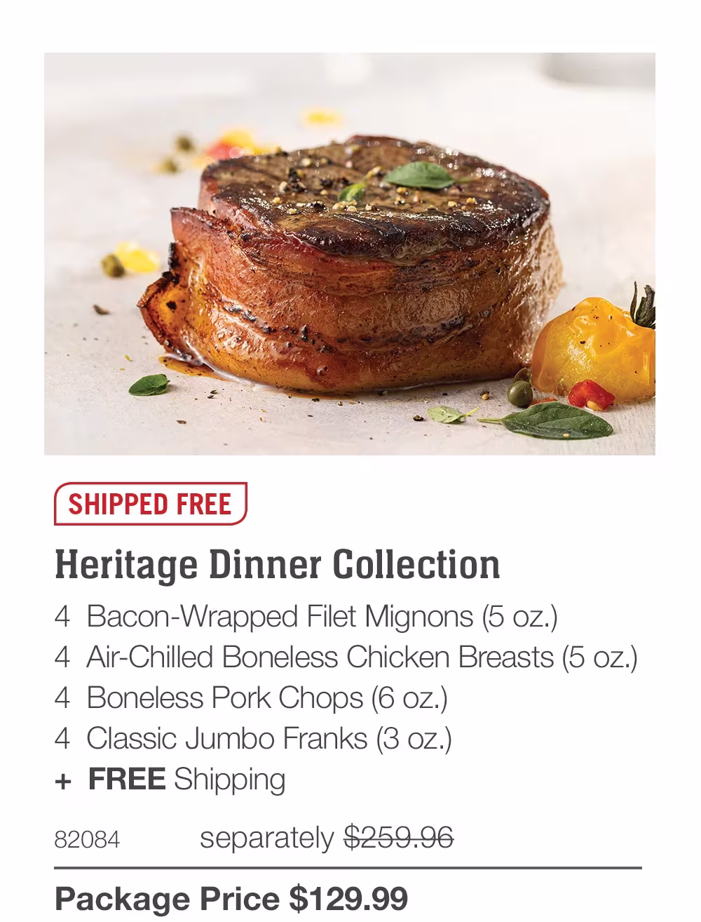 SHIPPED FREE
Heritage Dinner Collection
4 Bacon-Wrapped Filet Mignons (5 oz.)
4 Air-Chilled Boneless Chicken Breasts (5 oz.)
4 Boneless Pork Chops (6 oz.)
4 Classic Jumbo Franks (3 oz.)
+ FREE Shipping
82084
separately $259.96
Package Price $129.99
