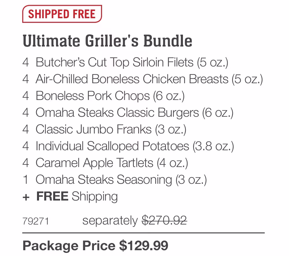 SHIPPED FREE
Ultimate Griller's Bundle
4 Butcher's Cut Top Sirloin Filets (5 oz.)
4 Air-Chilled Boneless Chicken Breasts (5 oz.)
4 Boneless Pork Chops (6 oz.)
4 Omaha Steaks Classic Burgers (6 oz.)
4 Classic Jumbo Franks (3 oz.)
4 Individual Scalloped Potatoes (3.8 oz.)
4 Caramel Apple Tartlets (4 oz.)
1 Omaha Steaks Seasoning (3 oz.)
+ FREE Shipping
79271
separately $270.92
Package Price $129.99
