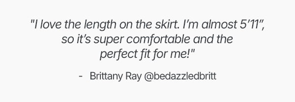 "I love the length on the skirt. I'm almost 5'11", so it's super comfortable and the perfect fit for me!"