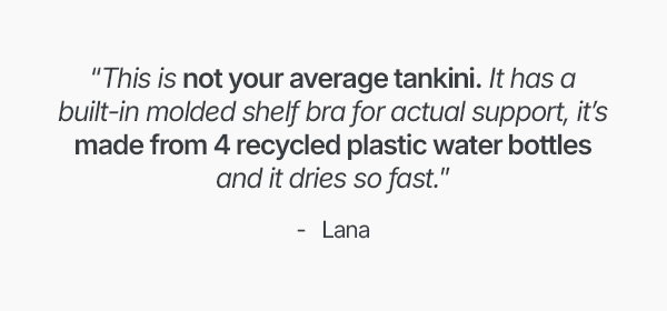 “This is not your average tankini. It has a built-in molded shelf bra for actual support, it’s made from 4 recycled plastic water bottles and it dries so fast.”
