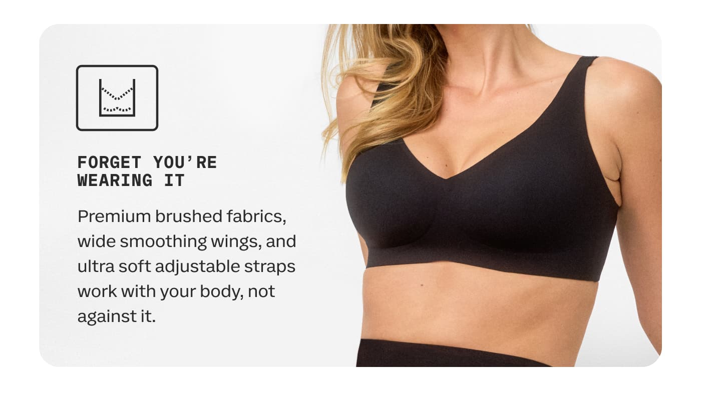 FORGET YOU'RE WEARING IT | Premium brushed fabrics, wide smoothing wings, and ultra soft adjustable straps work with your body, not against it.