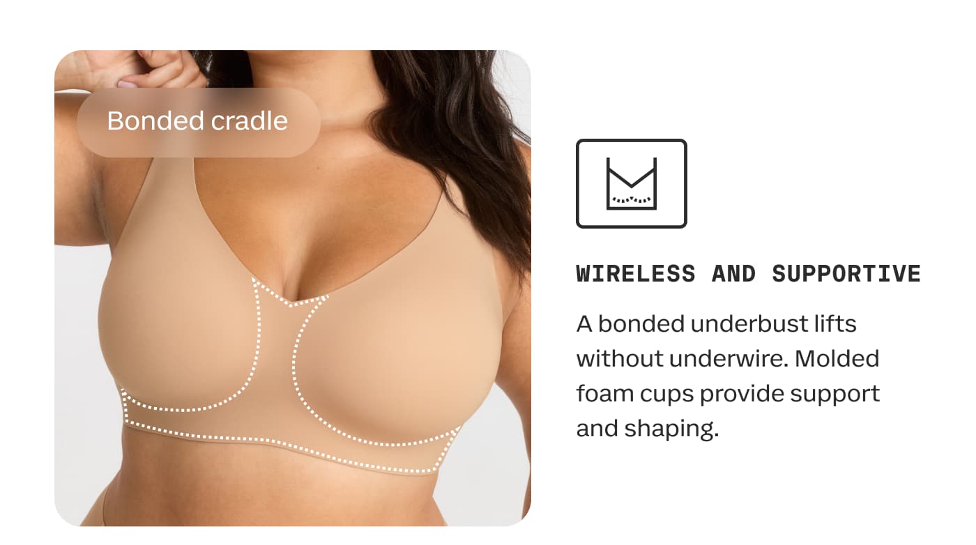 Bonded cradle | WIRELESS AND SUPPORTIVE | A bonded underbust lifts without underwire. Molded foam cups provide support and shaping.