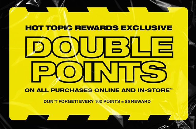 Last day! Hot Topic Rewards exclusive. Double points on all purchases online and in-store. Don't forget! Every 100 points equals a 5 dollar reward. Shop now.