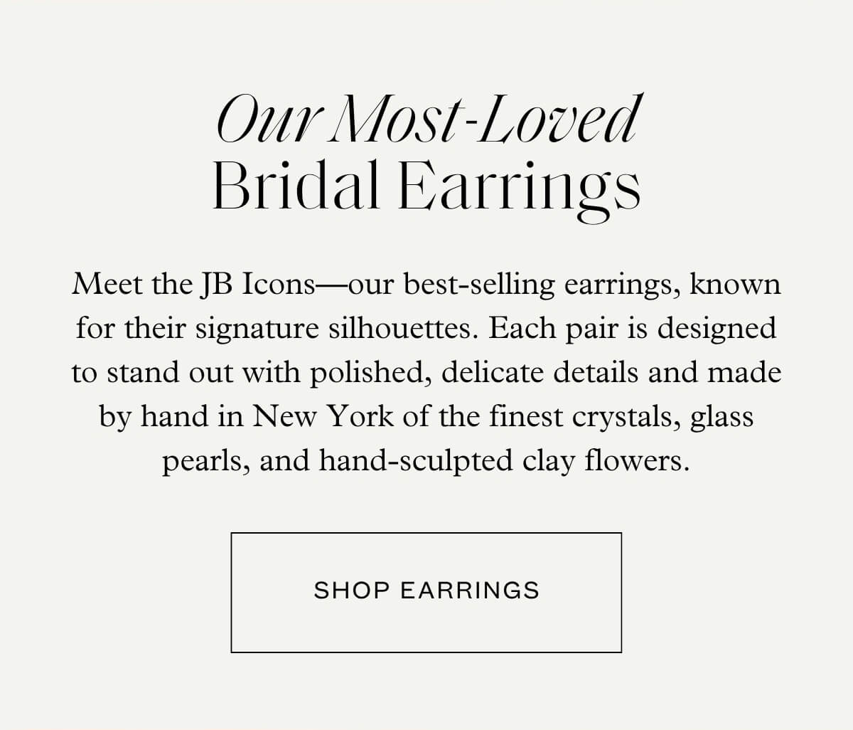 Our Most-Loved Bridal Earrings - Meet the JB Icons—our best-selling earrings, known for their signature silhouettes. Each pair is designed to stand out with polished, delicate details and made by hand in New York of the finest crystals, glass pearls, and hand-sculpted clay flowers. - Shop Earrings