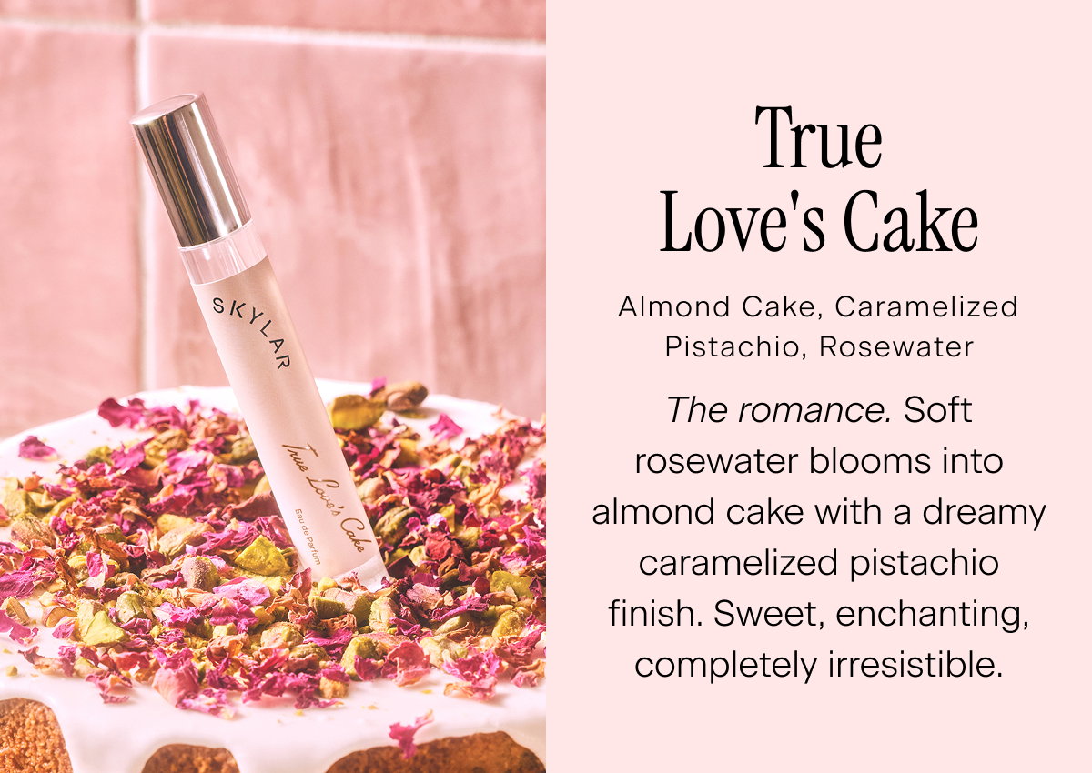 True Love’s Cake Almond Cake, Caramelized Pistachio, Rosewater  The romance. Soft rosewater blooms into almond cake with a dreamy caramelized pistachio finish. Sweet, enchanting, completely irresistible.