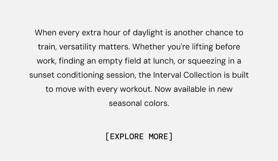 When every extra hour of daylight is another chance to train, versatility matters. Whether you're lifting before work, finding an empty field at lunch, or squeezing in a sunset conditioning session, the Interval Collection is built to move with every workout. Now available in new seasonal colors.