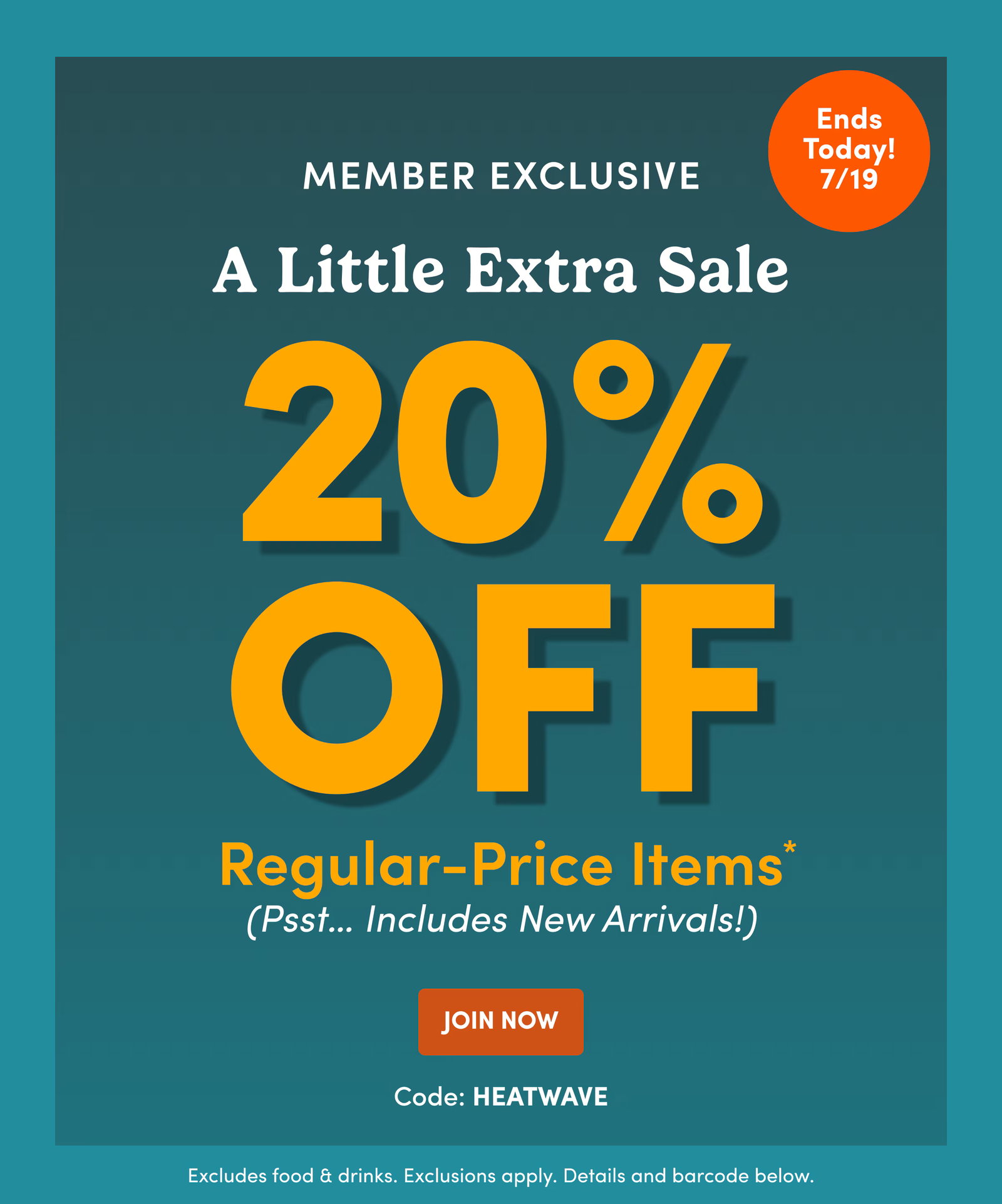 Ends Today! 7/19 | Member Exclusive | A Little Extra Sale | 20% OFF Regular-Price Items* (Psst… Includes New Arrivals!) | Join Now | Code: HEATWAVE