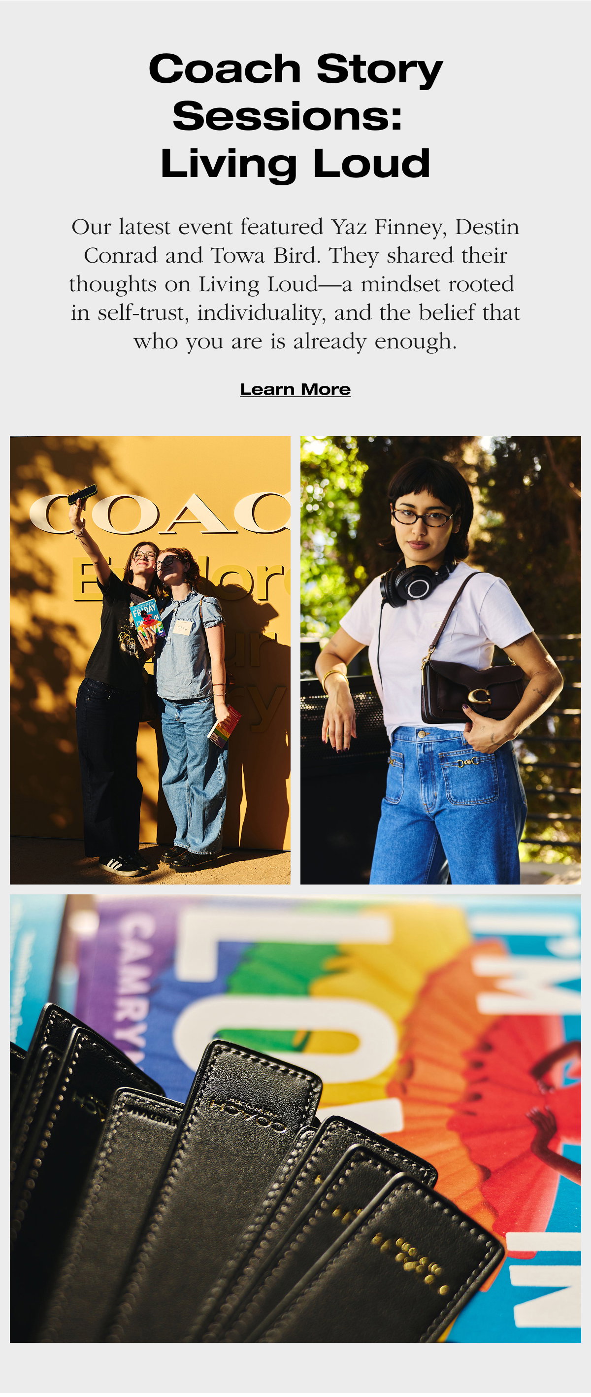 Coach Story Sessions: Living Loud. Our latest event featured Yaz Finney, Destin Conrad and Towa Bird. They shared their thoughts on Living Loud—a mindset rooted in self-trust, individuality, and the belief that who you are is already enough. Learn More