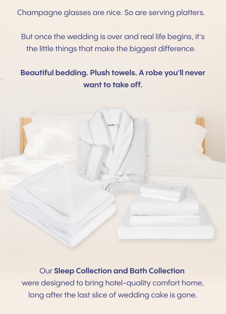 Champagne glasses are nice. So are serving platters.  But once the wedding is over and real life begins, it's the little things that make the biggest difference.  Beautiful bedding. Plush towels. A robe you'll never want to take off.  Our Sleep Collection and Bath Collection were designed to bring hotel-quality comfort home, long after the last slice of wedding cake is gone.  Add them to your registry today.