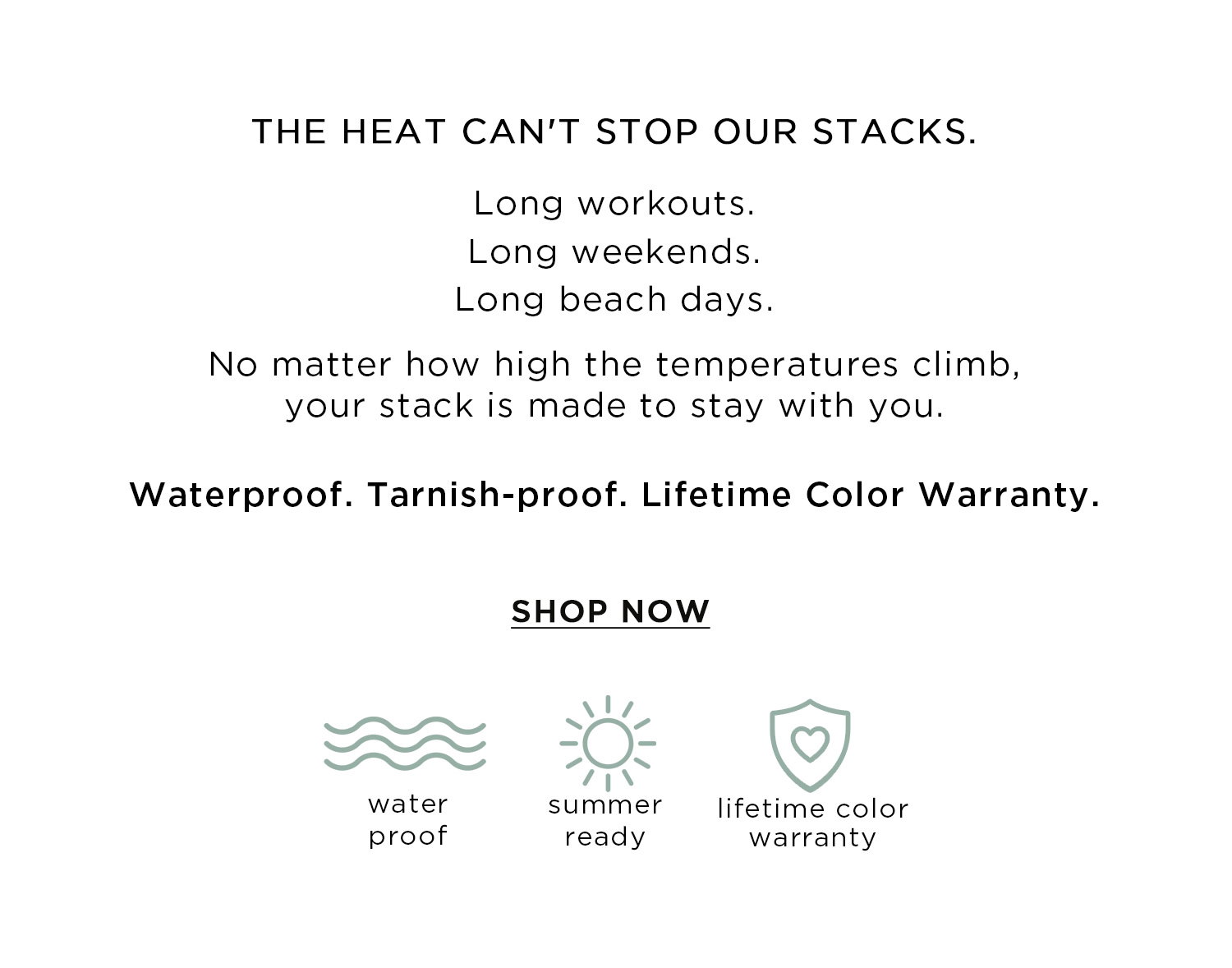THE HEAT CAN'T STOP OUR STACKS. Long workouts. Long weekends. Long beach days. No matter how high the temperatures climb, your stack is made to stay with you. | Waterproof. Tarnish-proof. Lifetime Color Warranty. | SHOP NOW | waterproof | summer ready | lifetime color warranty