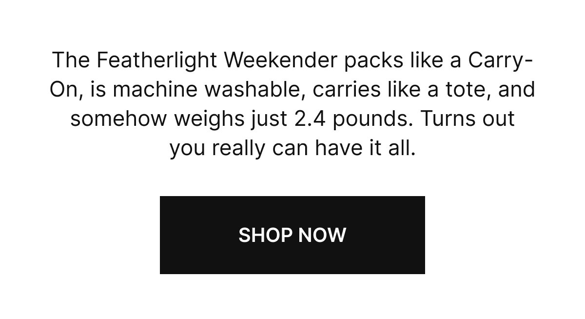 The Featherlight Weekender packs like a Carry-On, is machine washable, carries like a tote, and somehow weighs just 2.4 pounds. Turns out you really can have it all.