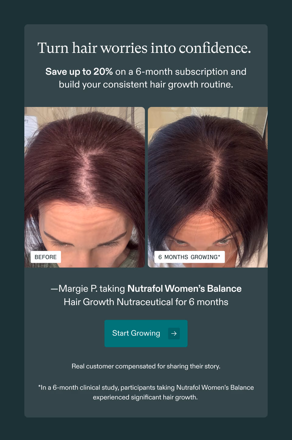 Turn hair worries into confidence. Save up to 20% on a 6-month subscription and build your consistent hair growth routine. Margie P. taking Nutrafol Women's Balance Hair Growth Nutraceutical for 6 months. Start Growing. Real customer compensated for sharing their story. In a 6-month clinical study, participants taking Nutrafol Women's Balance experienced significant hair growth.