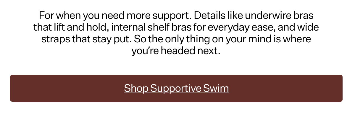 For when you need more support. Details like underwire bras that lift and hold, internal shelf bras for everyday ease, and wide straps that stay put. So the only thing on your mind is where you’re headed next.