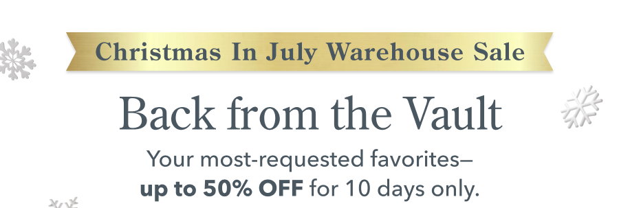 Christmas In July Warehouse Sale Back from the Vault Your most-requested favorites-up to 50% OFF for 10 days only.